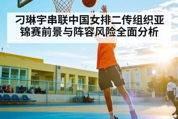 刁琳宇串联中国女排二传组织亚锦赛前景与阵容风险全面分析