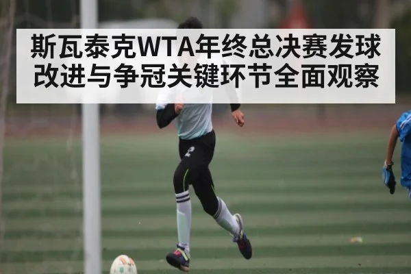 斯瓦泰克WTA年终总决赛发球改进与争冠关键环节全面观察